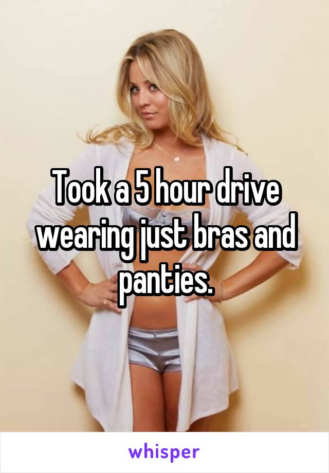 Took a 5 hour drive wearing just bras and panties.