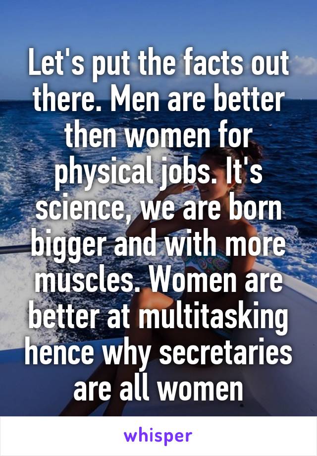 Let's put the facts out there. Men are better then women for physical jobs. It's science, we are born bigger and with more muscles. Women are better at multitasking hence why secretaries are all women