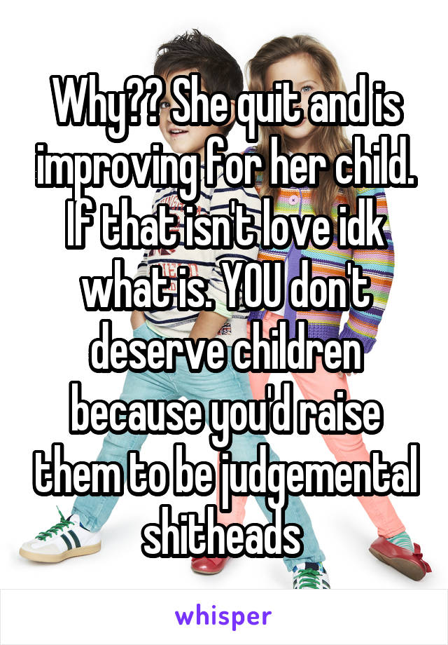 Why?? She quit and is improving for her child. If that isn't love idk what is. YOU don't deserve children because you'd raise them to be judgemental shitheads 