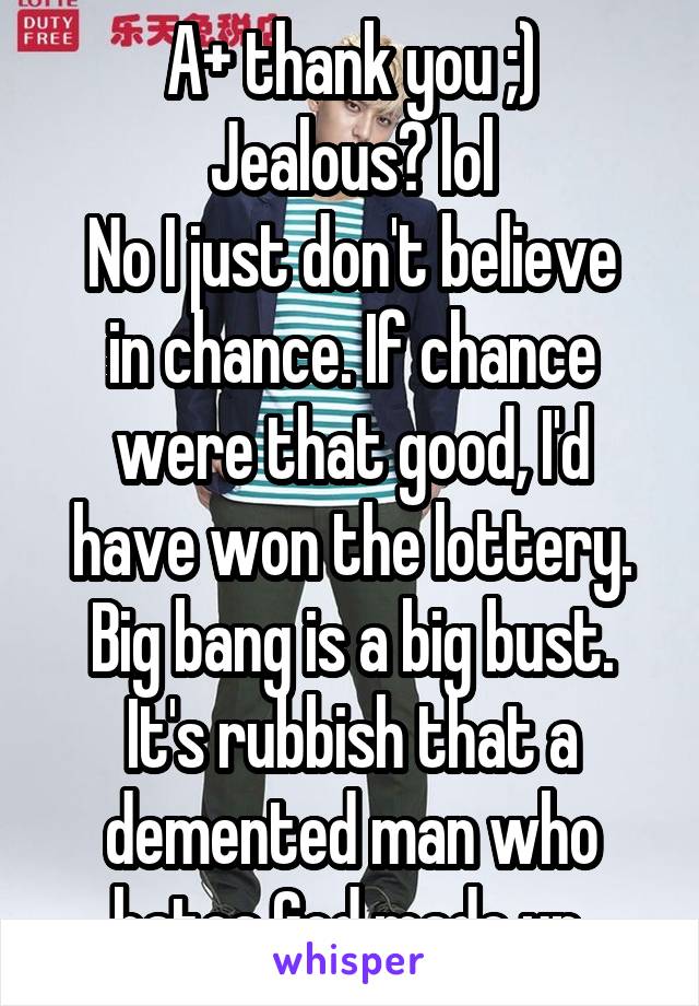 A+ thank you ;)
Jealous? lol
No I just don't believe in chance. If chance were that good, I'd have won the lottery. Big bang is a big bust. It's rubbish that a demented man who hates God made up.