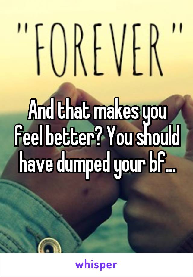 And that makes you feel better? You should have dumped your bf...