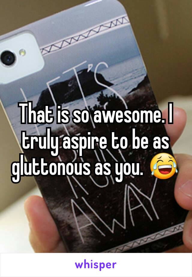 That is so awesome. I truly aspire to be as gluttonous as you. 😂