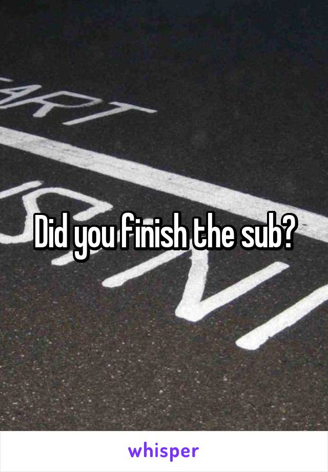 Did you finish the sub?