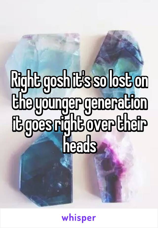 Right gosh it's so lost on the younger generation it goes right over their heads