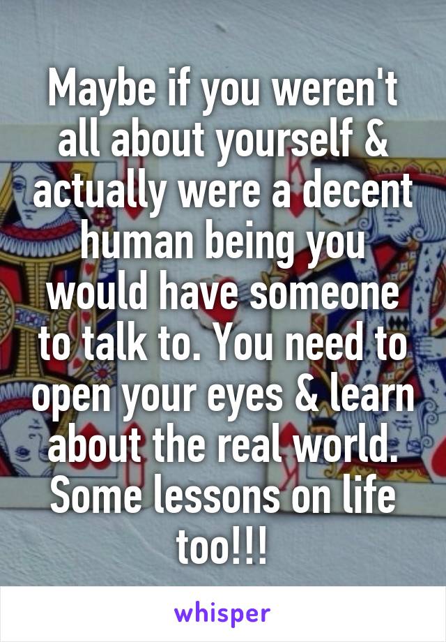 Maybe if you weren't all about yourself & actually were a decent human being you would have someone to talk to. You need to open your eyes & learn about the real world. Some lessons on life too!!!