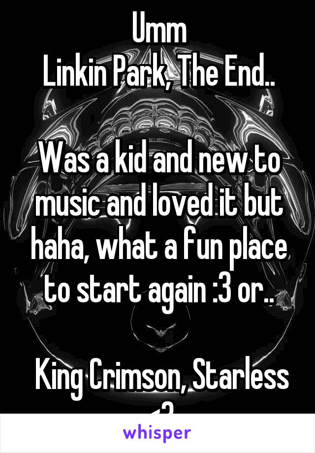 Umm
Linkin Park, The End..

Was a kid and new to music and loved it but haha, what a fun place to start again :3 or..

 King Crimson, Starless
<3