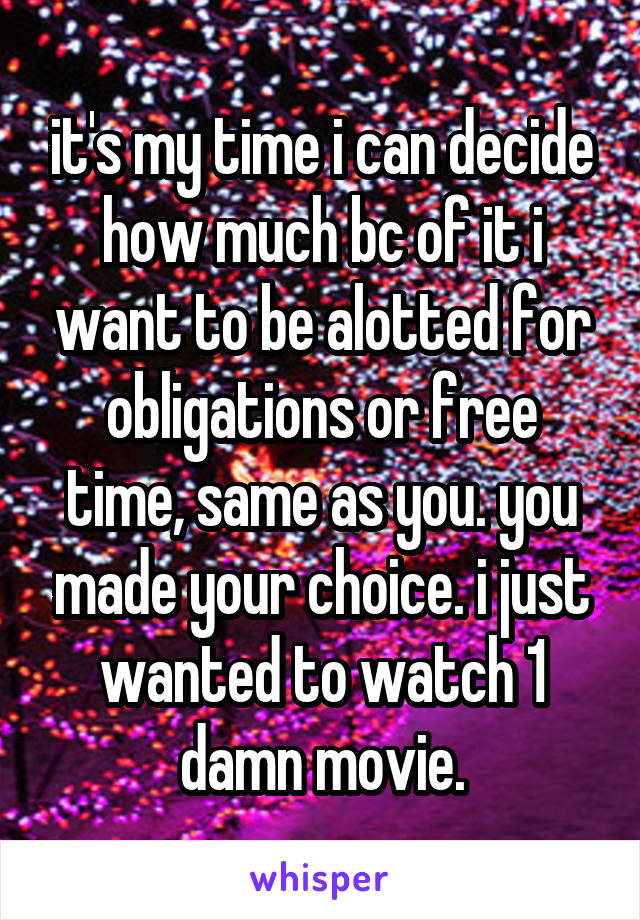 it's my time i can decide how much bc of it i want to be alotted for obligations or free time, same as you. you made your choice. i just wanted to watch 1 damn movie.