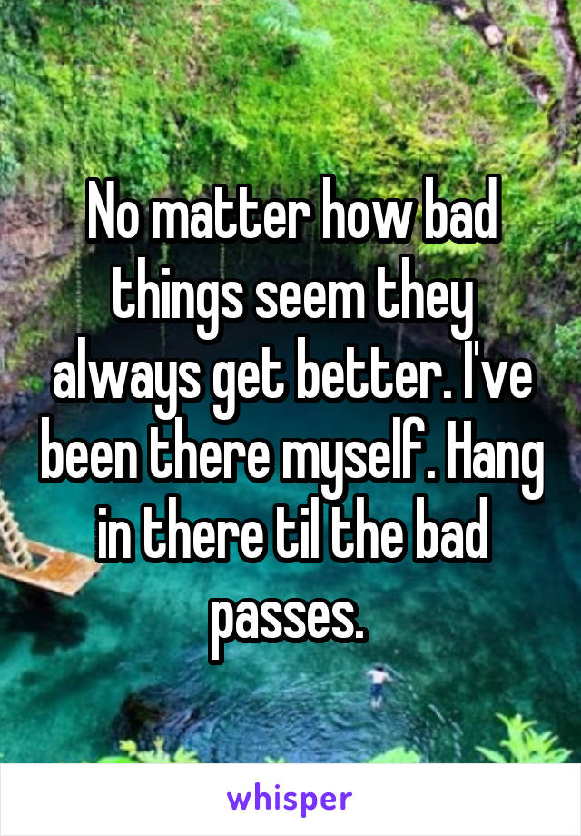 No matter how bad things seem they always get better. I've been there myself. Hang in there til the bad passes. 
