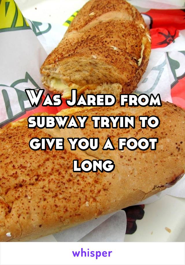 Was Jared from subway tryin to give you a foot long