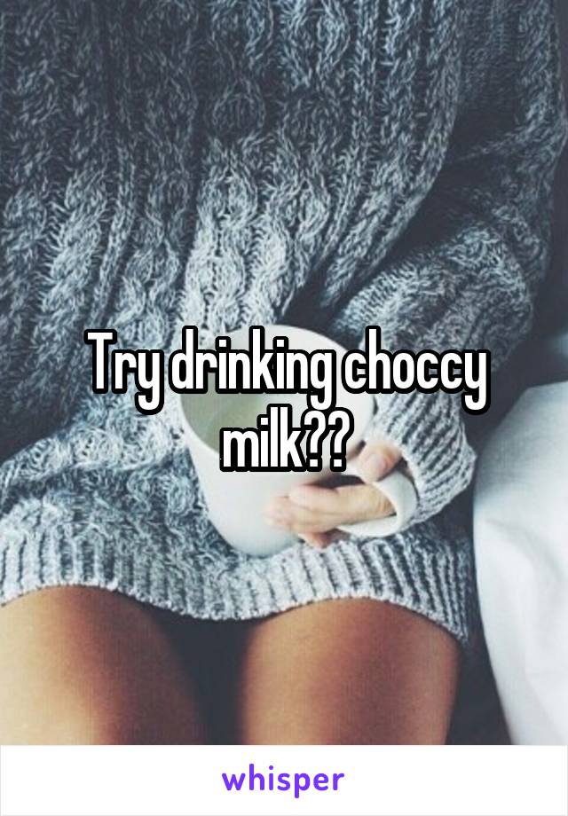 Try drinking choccy milk??
