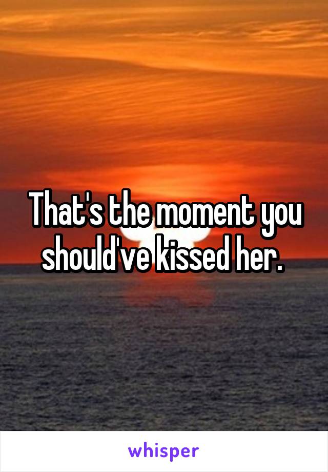 That's the moment you should've kissed her. 