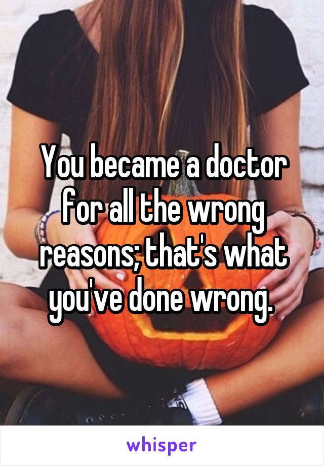 You became a doctor for all the wrong reasons; that's what you've done wrong. 