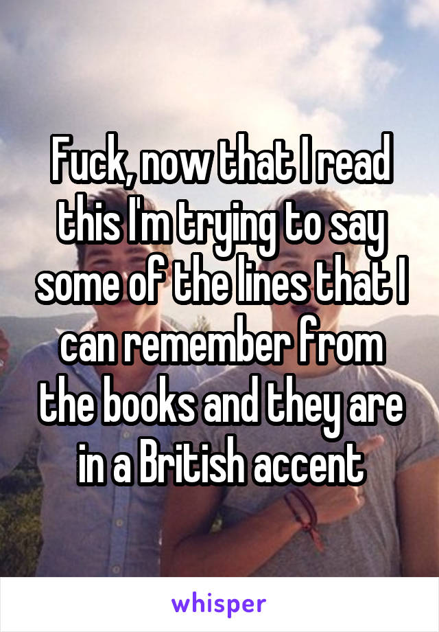 Fuck, now that I read this I'm trying to say some of the lines that I can remember from the books and they are in a British accent