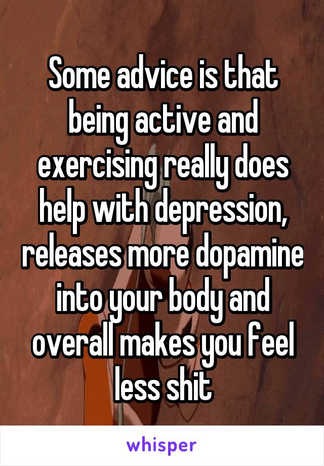 Some advice is that being active and exercising really does help with depression, releases more dopamine into your body and overall makes you feel less shit