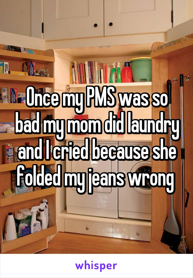 Once my PMS was so bad my mom did laundry and I cried because she folded my jeans wrong 