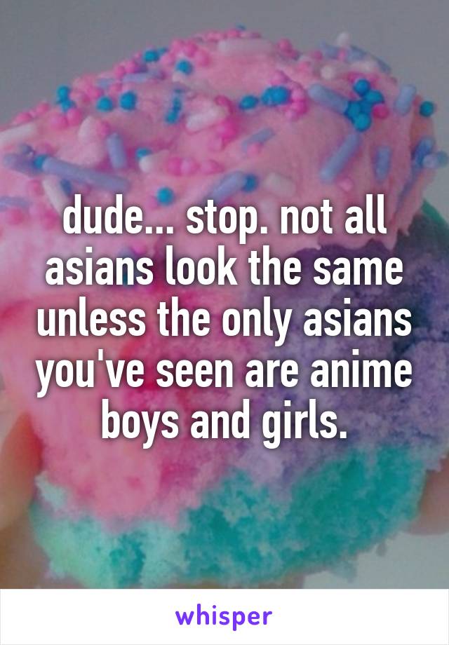 dude... stop. not all asians look the same unless the only asians you've seen are anime boys and girls.