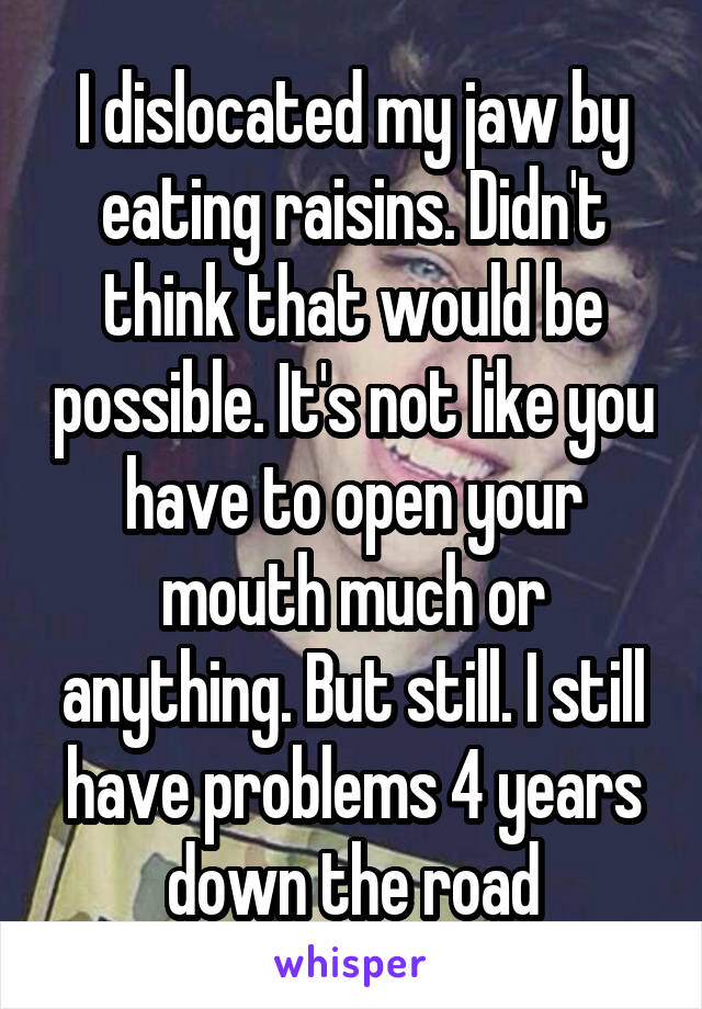 I dislocated my jaw by eating raisins. Didn't think that would be possible. It's not like you have to open your mouth much or anything. But still. I still have problems 4 years down the road