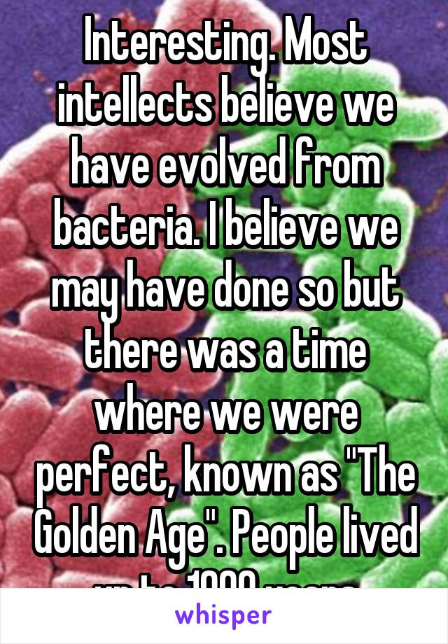 Interesting. Most intellects believe we have evolved from bacteria. I believe we may have done so but there was a time where we were perfect, known as "The Golden Age". People lived up to 1000 years