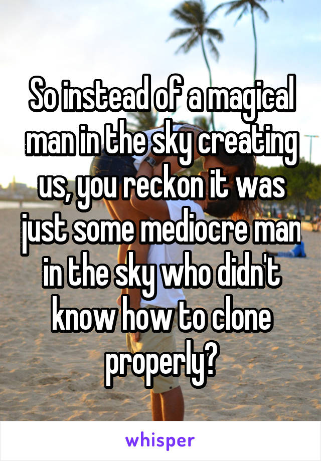 So instead of a magical man in the sky creating us, you reckon it was just some mediocre man in the sky who didn't know how to clone properly?