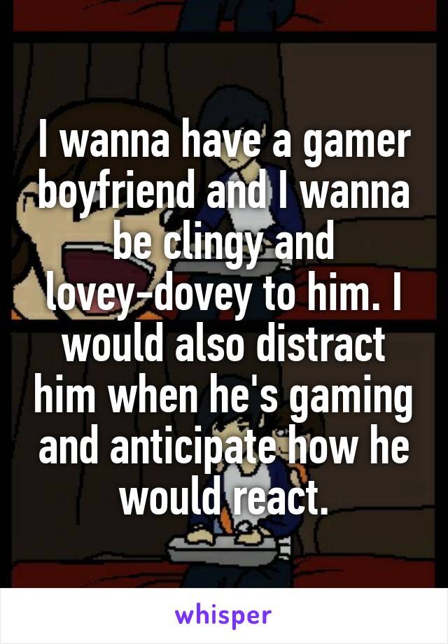 I wanna have a gamer boyfriend and I wanna be clingy and lovey-dovey to him. I would also distract him when he's gaming and anticipate how he would react.