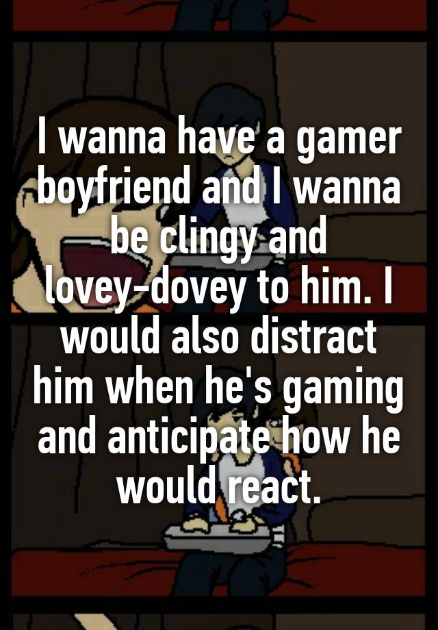 I wanna have a gamer boyfriend and I wanna be clingy and lovey-dovey to him. I would also distract him when he's gaming and anticipate how he would react.