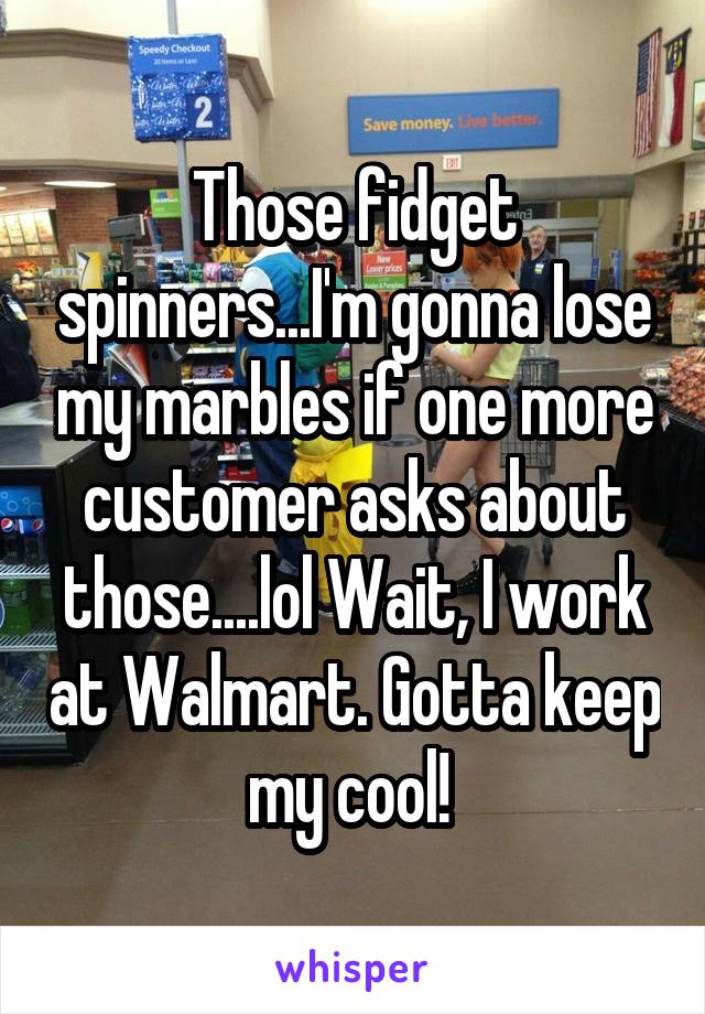 Those fidget spinners...I'm gonna lose my marbles if one more customer asks about those....lol Wait, I work at Walmart. Gotta keep my cool! 