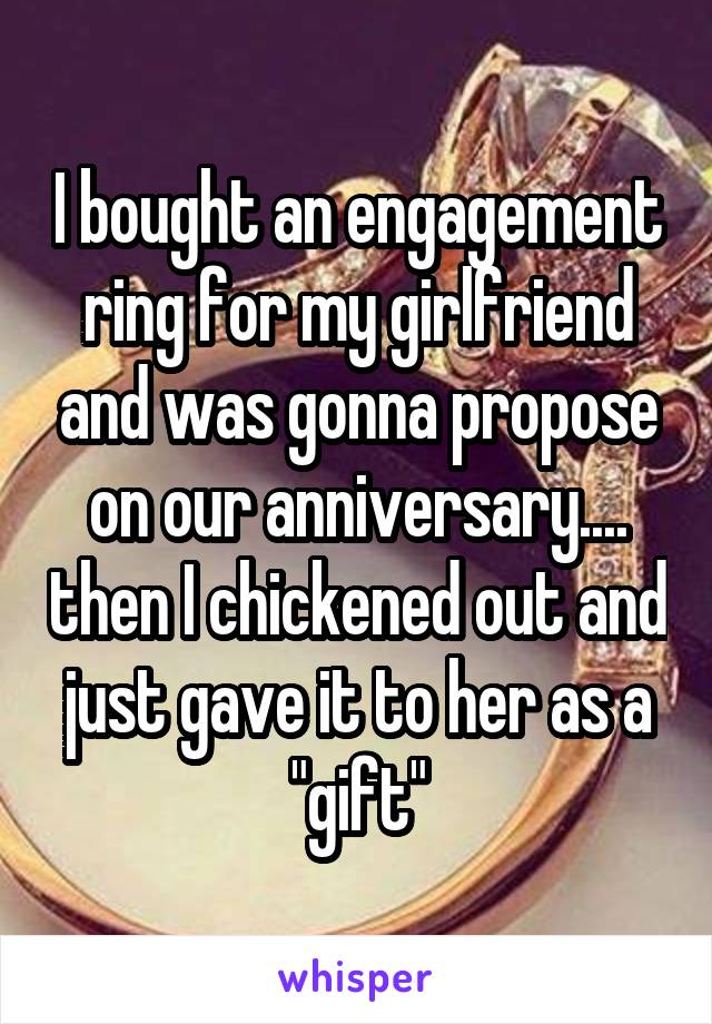 I bought an engagement ring for my girlfriend and was gonna propose on our anniversary.... then I chickened out and just gave it to her as a "gift"