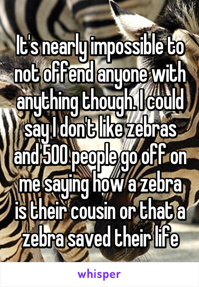 It's nearly impossible to not offend anyone with anything though. I could say I don't like zebras and 500 people go off on me saying how a zebra is their cousin or that a zebra saved their life