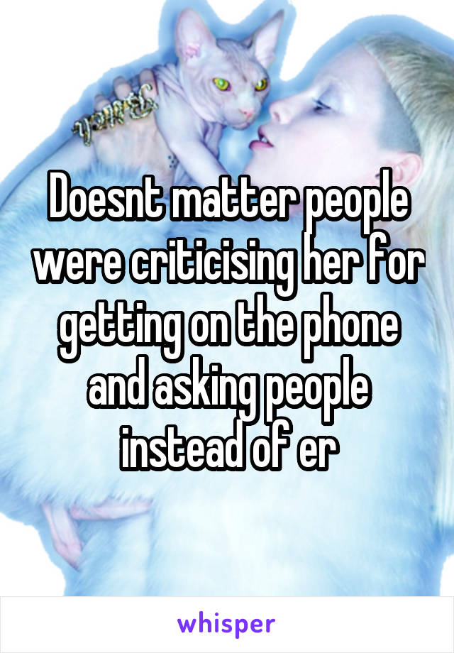 Doesnt matter people were criticising her for getting on the phone and asking people instead of er