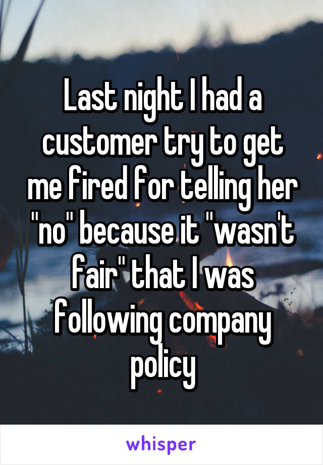 Last night I had a customer try to get me fired for telling her "no" because it "wasn't fair" that I was following company policy