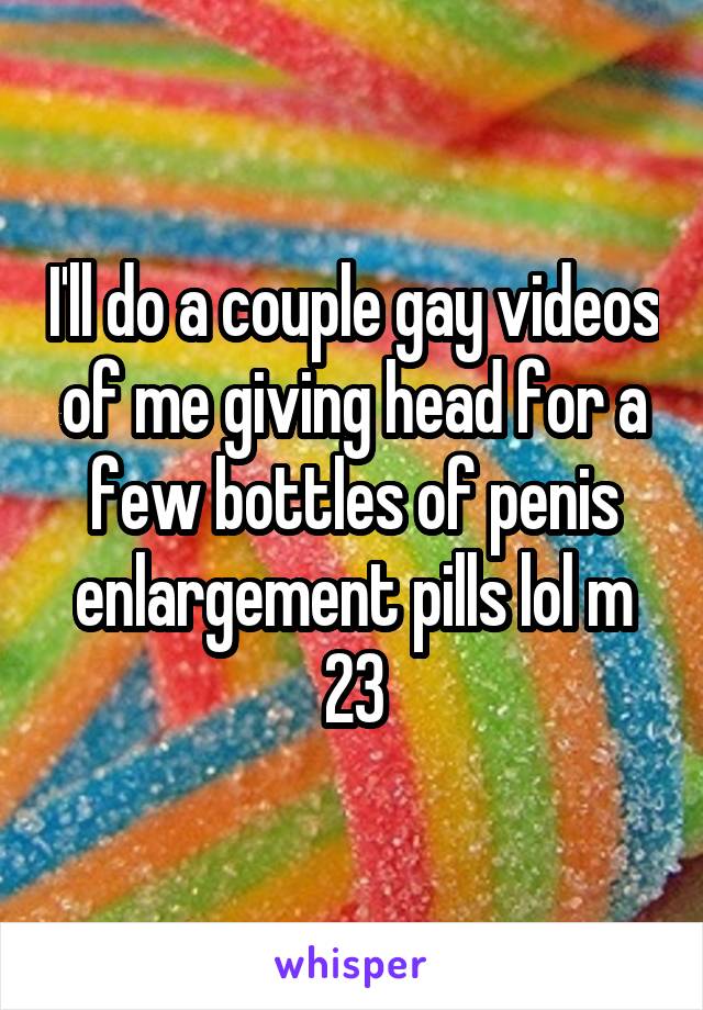 I'll do a couple gay videos of me giving head for a few bottles of penis enlargement pills lol m 23