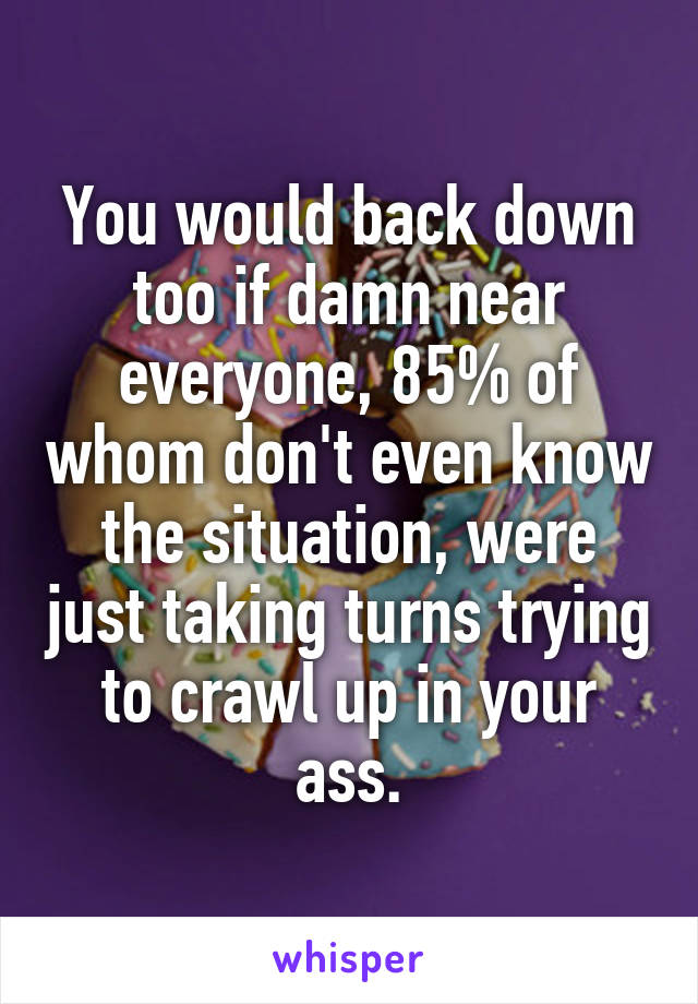 You would back down too if damn near everyone, 85% of whom don't even know the situation, were just taking turns trying to crawl up in your ass.