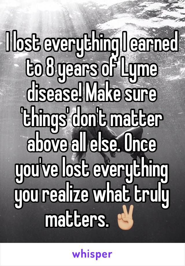 I lost everything I earned to 8 years of Lyme disease! Make sure 'things' don't matter above all else. Once you've lost everything you realize what truly matters. ✌🏼