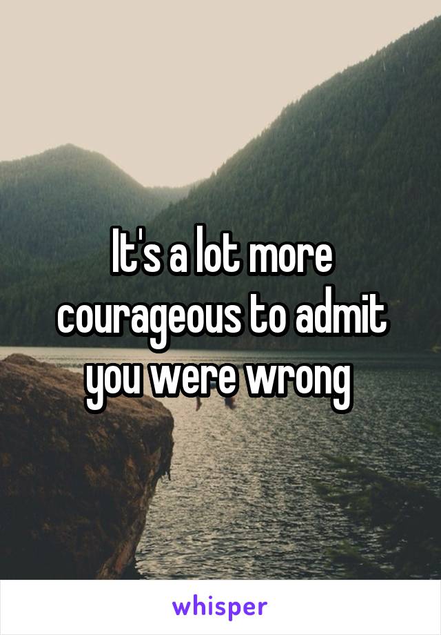 It's a lot more courageous to admit you were wrong 