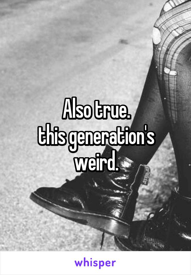 Also true.
this generation's weird.