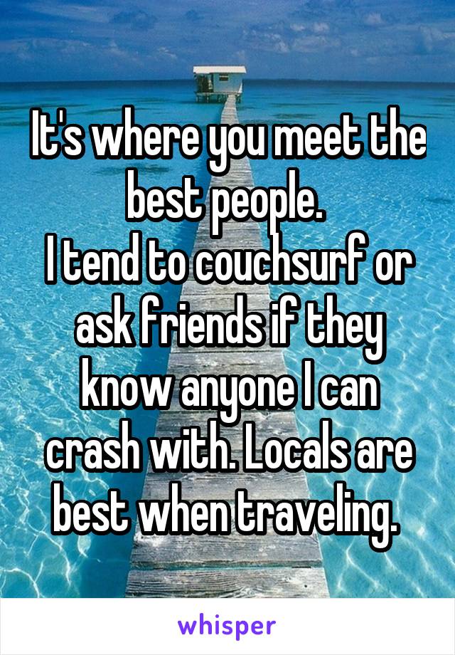 It's where you meet the best people. 
I tend to couchsurf or ask friends if they know anyone I can crash with. Locals are best when traveling. 