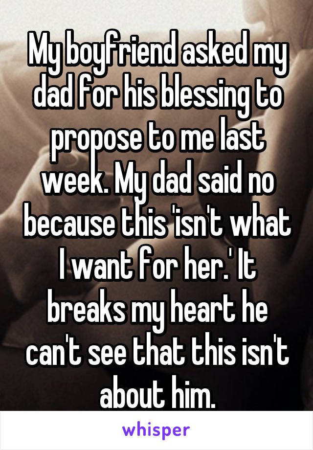 My boyfriend asked my dad for his blessing to propose to me last week. My dad said no because this 'isn't what I want for her.' It breaks my heart he can't see that this isn't about him.