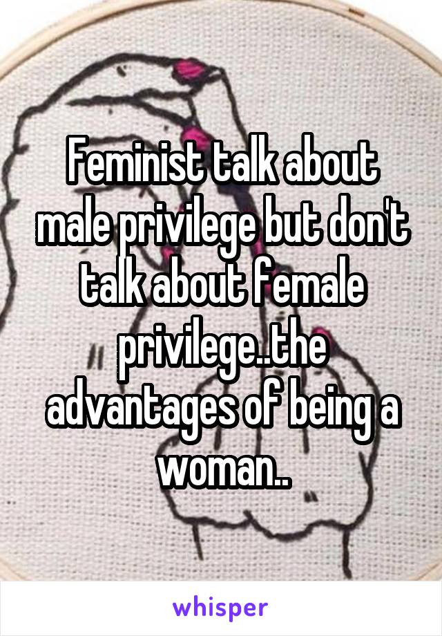 Feminist talk about male privilege but don't talk about female privilege..the advantages of being a woman..