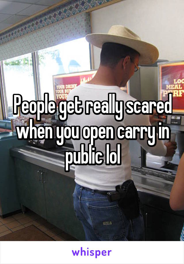 People get really scared when you open carry in public lol
