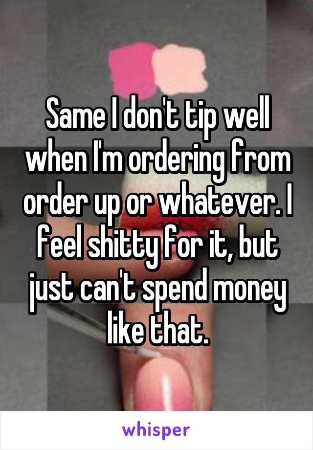 Same I don't tip well when I'm ordering from order up or whatever. I feel shitty for it, but just can't spend money like that.
