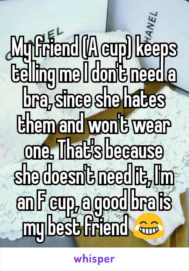 My friend (A cup) keeps telling me I don't need a bra, since she hates them and won't wear one. That's because she doesn't need it, I'm an F cup, a good bra is my best friend 😂