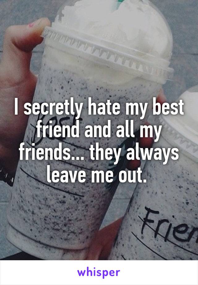 I secretly hate my best friend and all my friends... they always leave me out. 