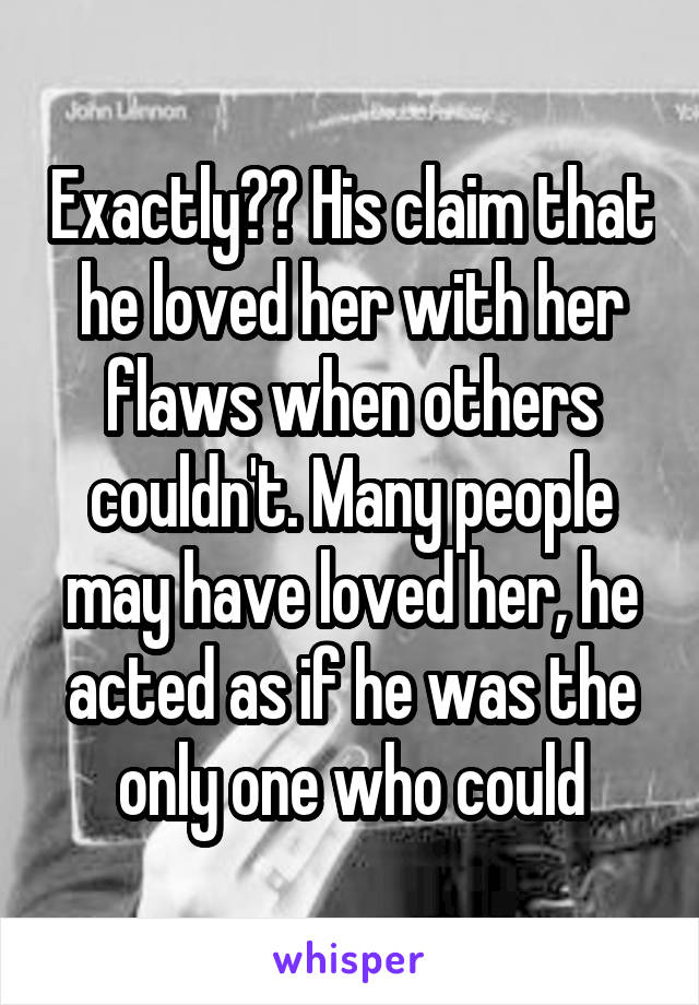 Exactly?? His claim that he loved her with her flaws when others couldn't. Many people may have loved her, he acted as if he was the only one who could