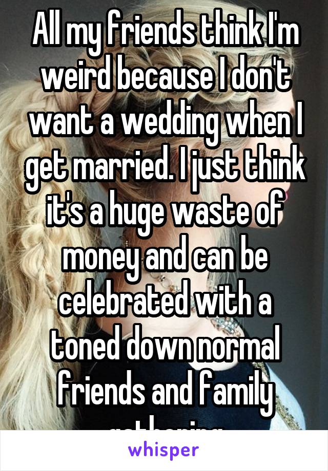 All my friends think I'm weird because I don't want a wedding when I get married. I just think it's a huge waste of money and can be celebrated with a toned down normal friends and family gathering
