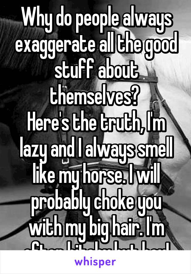 Why do people always exaggerate all the good stuff about themselves? 
Here's the truth, I'm lazy and I always smell like my horse. I will probably choke you with my big hair. I'm often bitchy but hey!