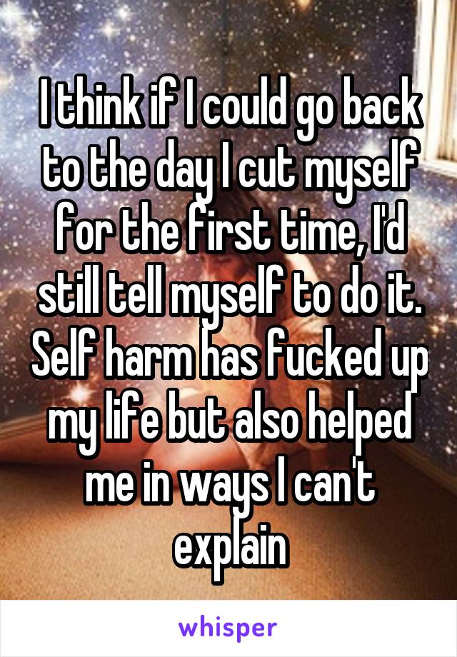 I think if I could go back to the day I cut myself for the first time, I'd still tell myself to do it. Self harm has fucked up my life but also helped me in ways I can't explain