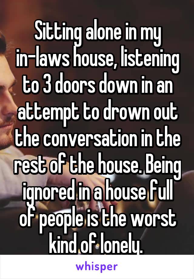 Sitting alone in my in-laws house, listening to 3 doors down in an attempt to drown out the conversation in the rest of the house. Being ignored in a house full of people is the worst kind of lonely. 