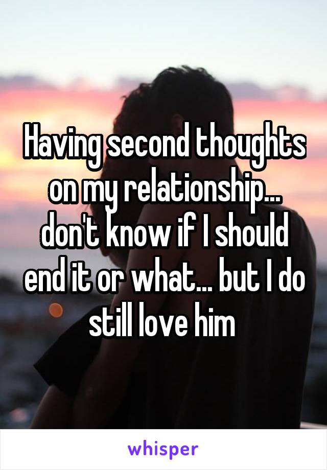 Having second thoughts on my relationship... don't know if I should end it or what... but I do still love him 