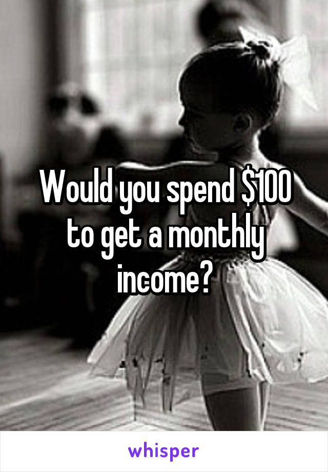 Would you spend $100 to get a monthly income?