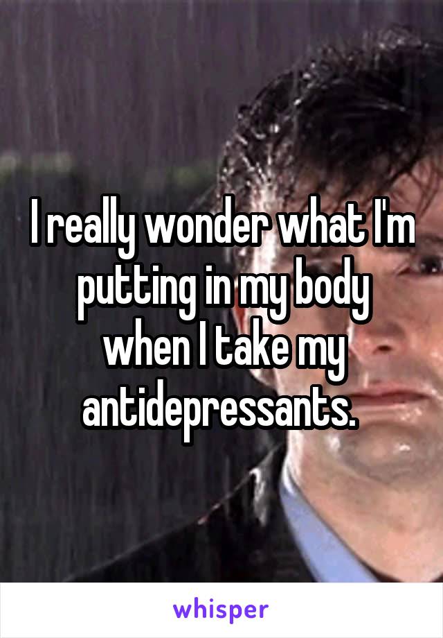 I really wonder what I'm putting in my body when I take my antidepressants. 